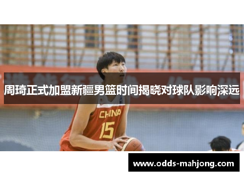周琦正式加盟新疆男篮时间揭晓对球队影响深远