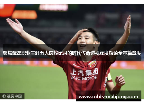 聚焦武磊职业生涯五大巅峰纪录的时代传奇透视深度解读全景篇章度