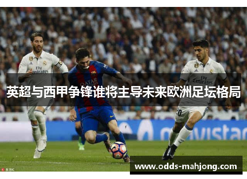 英超与西甲争锋谁将主导未来欧洲足坛格局