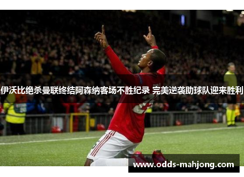 伊沃比绝杀曼联终结阿森纳客场不胜纪录 完美逆袭助球队迎来胜利