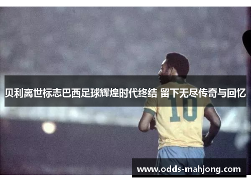 贝利离世标志巴西足球辉煌时代终结 留下无尽传奇与回忆