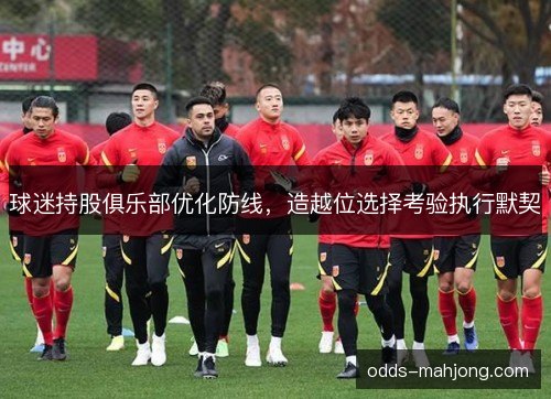球迷持股俱乐部优化防线，造越位选择考验执行默契
